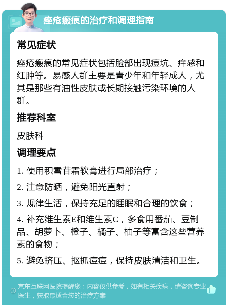 痤疮瘢痕的治疗和调理指南 常见症状 痤疮瘢痕的常见症状包括脸部出现痘坑、痒感和红肿等。易感人群主要是青少年和年轻成人，尤其是那些有油性皮肤或长期接触污染环境的人群。 推荐科室 皮肤科 调理要点 1. 使用积雪苷霜软膏进行局部治疗； 2. 注意防晒，避免阳光直射； 3. 规律生活，保持充足的睡眠和合理的饮食； 4. 补充维生素E和维生素C，多食用番茄、豆制品、胡萝卜、橙子、橘子、柚子等富含这些营养素的食物； 5. 避免挤压、抠抓痘痘，保持皮肤清洁和卫生。