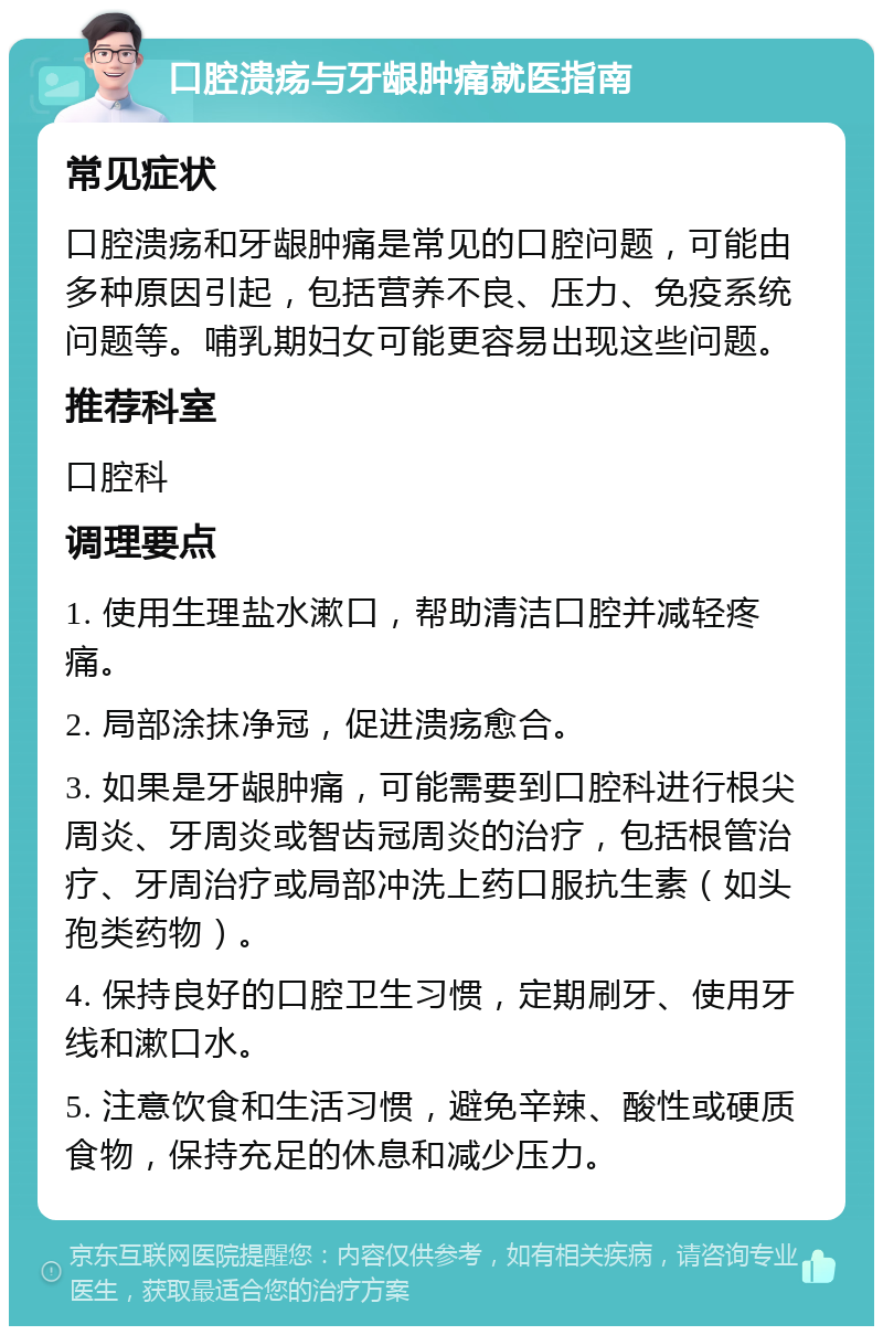 口腔溃疡与牙龈肿痛就医指南 常见症状 口腔溃疡和牙龈肿痛是常见的口腔问题，可能由多种原因引起，包括营养不良、压力、免疫系统问题等。哺乳期妇女可能更容易出现这些问题。 推荐科室 口腔科 调理要点 1. 使用生理盐水漱口，帮助清洁口腔并减轻疼痛。 2. 局部涂抹净冠，促进溃疡愈合。 3. 如果是牙龈肿痛，可能需要到口腔科进行根尖周炎、牙周炎或智齿冠周炎的治疗，包括根管治疗、牙周治疗或局部冲洗上药口服抗生素（如头孢类药物）。 4. 保持良好的口腔卫生习惯，定期刷牙、使用牙线和漱口水。 5. 注意饮食和生活习惯，避免辛辣、酸性或硬质食物，保持充足的休息和减少压力。