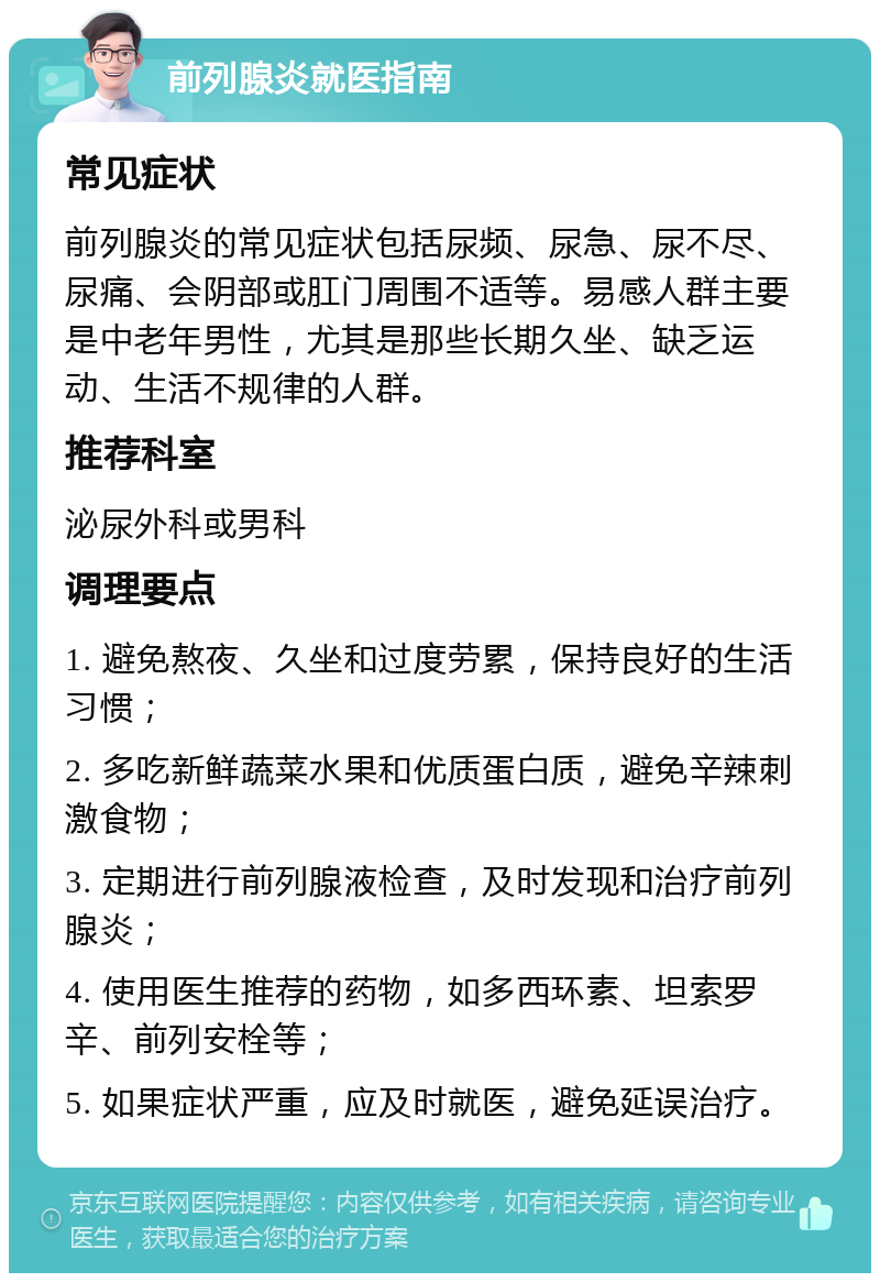 前列腺炎就医指南 常见症状 前列腺炎的常见症状包括尿频、尿急、尿不尽、尿痛、会阴部或肛门周围不适等。易感人群主要是中老年男性，尤其是那些长期久坐、缺乏运动、生活不规律的人群。 推荐科室 泌尿外科或男科 调理要点 1. 避免熬夜、久坐和过度劳累，保持良好的生活习惯； 2. 多吃新鲜蔬菜水果和优质蛋白质，避免辛辣刺激食物； 3. 定期进行前列腺液检查，及时发现和治疗前列腺炎； 4. 使用医生推荐的药物，如多西环素、坦索罗辛、前列安栓等； 5. 如果症状严重，应及时就医，避免延误治疗。