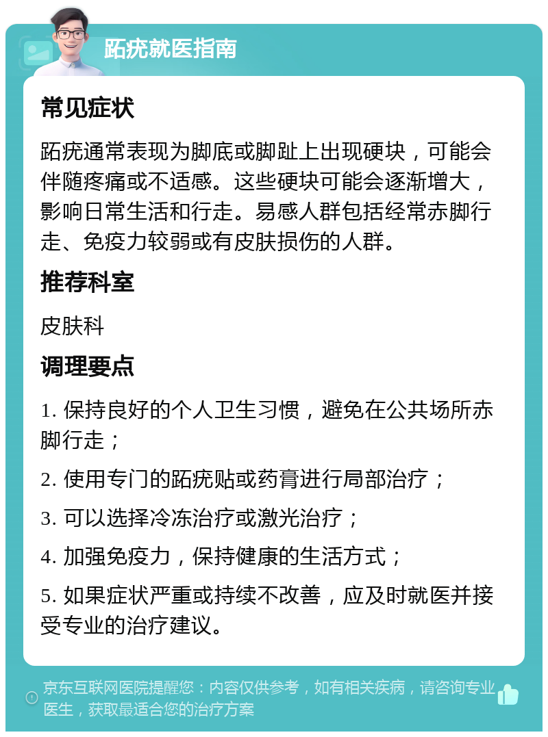 跖疣就医指南 常见症状 跖疣通常表现为脚底或脚趾上出现硬块，可能会伴随疼痛或不适感。这些硬块可能会逐渐增大，影响日常生活和行走。易感人群包括经常赤脚行走、免疫力较弱或有皮肤损伤的人群。 推荐科室 皮肤科 调理要点 1. 保持良好的个人卫生习惯，避免在公共场所赤脚行走； 2. 使用专门的跖疣贴或药膏进行局部治疗； 3. 可以选择冷冻治疗或激光治疗； 4. 加强免疫力，保持健康的生活方式； 5. 如果症状严重或持续不改善，应及时就医并接受专业的治疗建议。