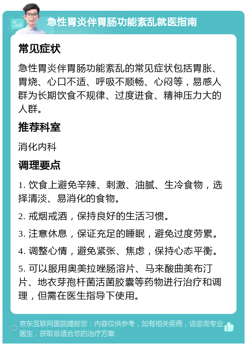 急性胃炎伴胃肠功能紊乱就医指南 常见症状 急性胃炎伴胃肠功能紊乱的常见症状包括胃胀、胃烧、心口不适、呼吸不顺畅、心闷等，易感人群为长期饮食不规律、过度进食、精神压力大的人群。 推荐科室 消化内科 调理要点 1. 饮食上避免辛辣、刺激、油腻、生冷食物，选择清淡、易消化的食物。 2. 戒烟戒酒，保持良好的生活习惯。 3. 注意休息，保证充足的睡眠，避免过度劳累。 4. 调整心情，避免紧张、焦虑，保持心态平衡。 5. 可以服用奥美拉唑肠溶片、马来酸曲美布汀片、地衣芽孢杆菌活菌胶囊等药物进行治疗和调理，但需在医生指导下使用。