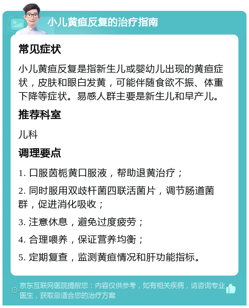 小儿黄疸反复的治疗指南 常见症状 小儿黄疸反复是指新生儿或婴幼儿出现的黄疸症状，皮肤和眼白发黄，可能伴随食欲不振、体重下降等症状。易感人群主要是新生儿和早产儿。 推荐科室 儿科 调理要点 1. 口服茵栀黄口服液，帮助退黄治疗； 2. 同时服用双歧杆菌四联活菌片，调节肠道菌群，促进消化吸收； 3. 注意休息，避免过度疲劳； 4. 合理喂养，保证营养均衡； 5. 定期复查，监测黄疸情况和肝功能指标。