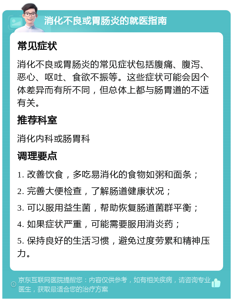 消化不良或胃肠炎的就医指南 常见症状 消化不良或胃肠炎的常见症状包括腹痛、腹泻、恶心、呕吐、食欲不振等。这些症状可能会因个体差异而有所不同，但总体上都与肠胃道的不适有关。 推荐科室 消化内科或肠胃科 调理要点 1. 改善饮食，多吃易消化的食物如粥和面条； 2. 完善大便检查，了解肠道健康状况； 3. 可以服用益生菌，帮助恢复肠道菌群平衡； 4. 如果症状严重，可能需要服用消炎药； 5. 保持良好的生活习惯，避免过度劳累和精神压力。