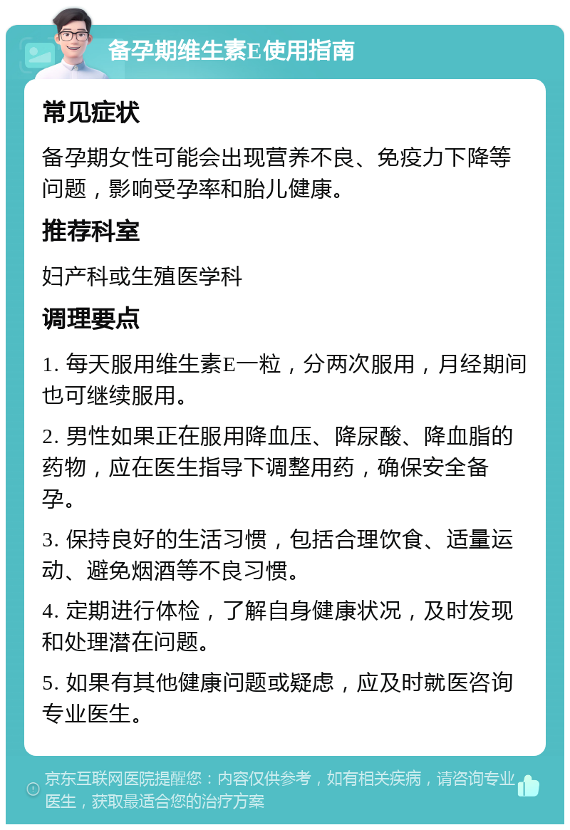 备孕期维生素E使用指南 常见症状 备孕期女性可能会出现营养不良、免疫力下降等问题，影响受孕率和胎儿健康。 推荐科室 妇产科或生殖医学科 调理要点 1. 每天服用维生素E一粒，分两次服用，月经期间也可继续服用。 2. 男性如果正在服用降血压、降尿酸、降血脂的药物，应在医生指导下调整用药，确保安全备孕。 3. 保持良好的生活习惯，包括合理饮食、适量运动、避免烟酒等不良习惯。 4. 定期进行体检，了解自身健康状况，及时发现和处理潜在问题。 5. 如果有其他健康问题或疑虑，应及时就医咨询专业医生。