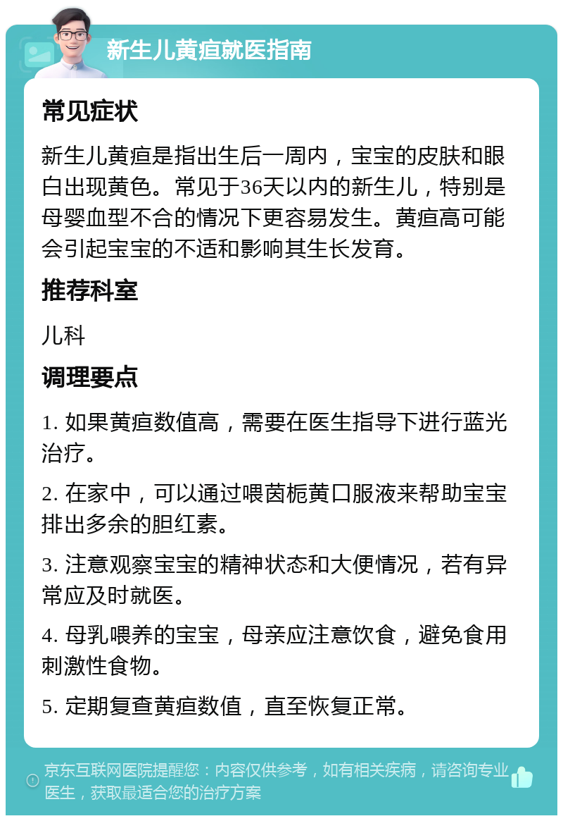 新生儿黄疸就医指南 常见症状 新生儿黄疸是指出生后一周内，宝宝的皮肤和眼白出现黄色。常见于36天以内的新生儿，特别是母婴血型不合的情况下更容易发生。黄疸高可能会引起宝宝的不适和影响其生长发育。 推荐科室 儿科 调理要点 1. 如果黄疸数值高，需要在医生指导下进行蓝光治疗。 2. 在家中，可以通过喂茵栀黄口服液来帮助宝宝排出多余的胆红素。 3. 注意观察宝宝的精神状态和大便情况，若有异常应及时就医。 4. 母乳喂养的宝宝，母亲应注意饮食，避免食用刺激性食物。 5. 定期复查黄疸数值，直至恢复正常。