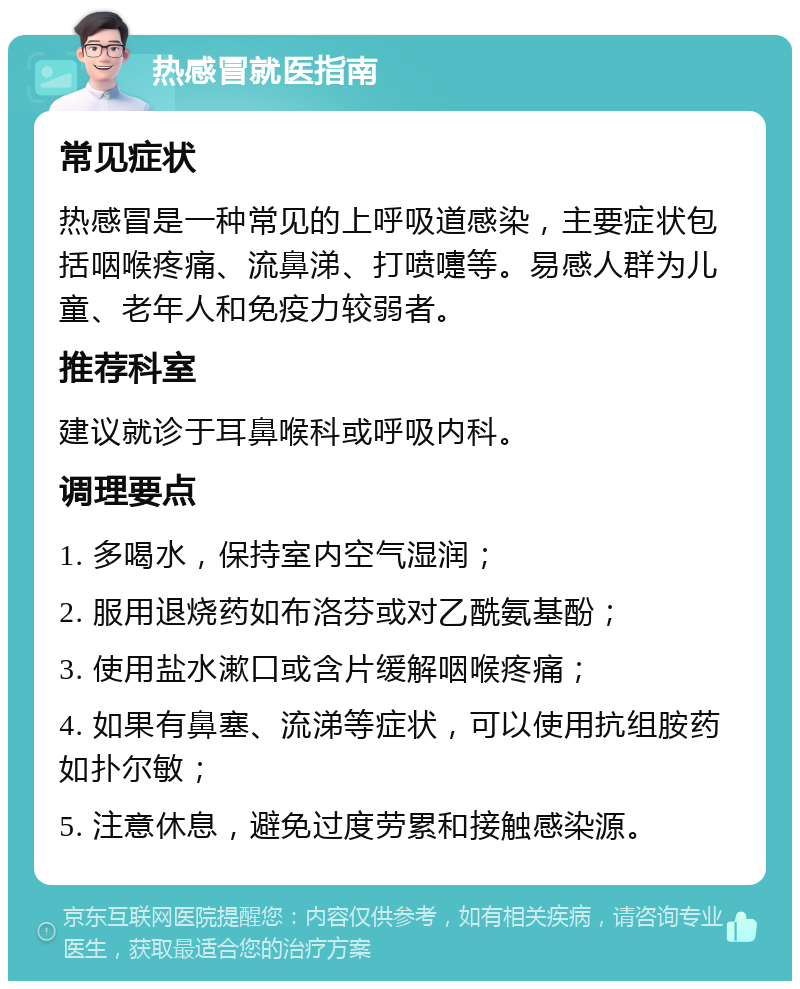 热感冒就医指南 常见症状 热感冒是一种常见的上呼吸道感染，主要症状包括咽喉疼痛、流鼻涕、打喷嚏等。易感人群为儿童、老年人和免疫力较弱者。 推荐科室 建议就诊于耳鼻喉科或呼吸内科。 调理要点 1. 多喝水，保持室内空气湿润； 2. 服用退烧药如布洛芬或对乙酰氨基酚； 3. 使用盐水漱口或含片缓解咽喉疼痛； 4. 如果有鼻塞、流涕等症状，可以使用抗组胺药如扑尔敏； 5. 注意休息，避免过度劳累和接触感染源。