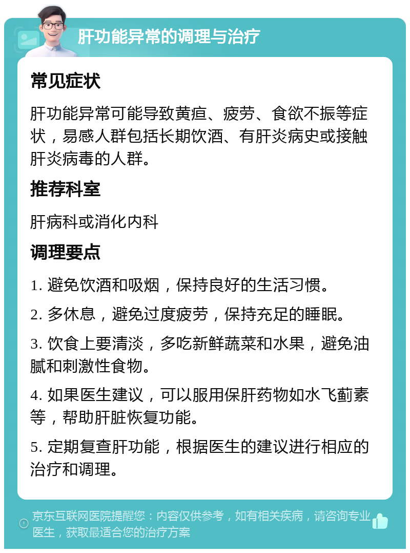 肝功能异常的调理与治疗 常见症状 肝功能异常可能导致黄疸、疲劳、食欲不振等症状，易感人群包括长期饮酒、有肝炎病史或接触肝炎病毒的人群。 推荐科室 肝病科或消化内科 调理要点 1. 避免饮酒和吸烟，保持良好的生活习惯。 2. 多休息，避免过度疲劳，保持充足的睡眠。 3. 饮食上要清淡，多吃新鲜蔬菜和水果，避免油腻和刺激性食物。 4. 如果医生建议，可以服用保肝药物如水飞蓟素等，帮助肝脏恢复功能。 5. 定期复查肝功能，根据医生的建议进行相应的治疗和调理。