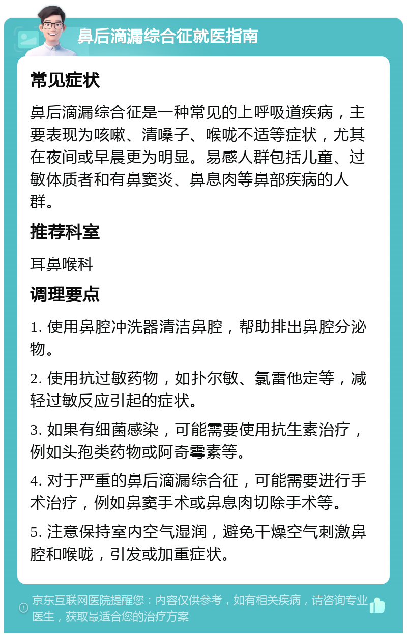 鼻后滴漏综合征就医指南 常见症状 鼻后滴漏综合征是一种常见的上呼吸道疾病，主要表现为咳嗽、清嗓子、喉咙不适等症状，尤其在夜间或早晨更为明显。易感人群包括儿童、过敏体质者和有鼻窦炎、鼻息肉等鼻部疾病的人群。 推荐科室 耳鼻喉科 调理要点 1. 使用鼻腔冲洗器清洁鼻腔，帮助排出鼻腔分泌物。 2. 使用抗过敏药物，如扑尔敏、氯雷他定等，减轻过敏反应引起的症状。 3. 如果有细菌感染，可能需要使用抗生素治疗，例如头孢类药物或阿奇霉素等。 4. 对于严重的鼻后滴漏综合征，可能需要进行手术治疗，例如鼻窦手术或鼻息肉切除手术等。 5. 注意保持室内空气湿润，避免干燥空气刺激鼻腔和喉咙，引发或加重症状。