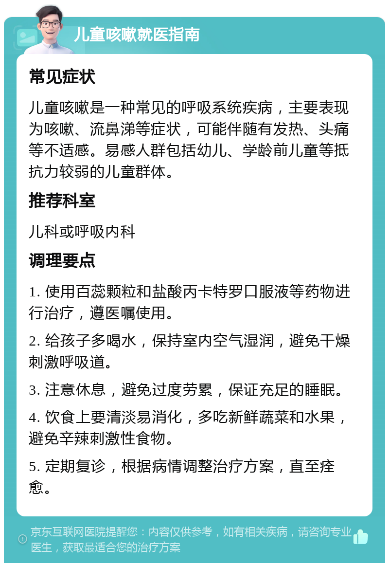 儿童咳嗽就医指南 常见症状 儿童咳嗽是一种常见的呼吸系统疾病，主要表现为咳嗽、流鼻涕等症状，可能伴随有发热、头痛等不适感。易感人群包括幼儿、学龄前儿童等抵抗力较弱的儿童群体。 推荐科室 儿科或呼吸内科 调理要点 1. 使用百蕊颗粒和盐酸丙卡特罗口服液等药物进行治疗，遵医嘱使用。 2. 给孩子多喝水，保持室内空气湿润，避免干燥刺激呼吸道。 3. 注意休息，避免过度劳累，保证充足的睡眠。 4. 饮食上要清淡易消化，多吃新鲜蔬菜和水果，避免辛辣刺激性食物。 5. 定期复诊，根据病情调整治疗方案，直至痊愈。