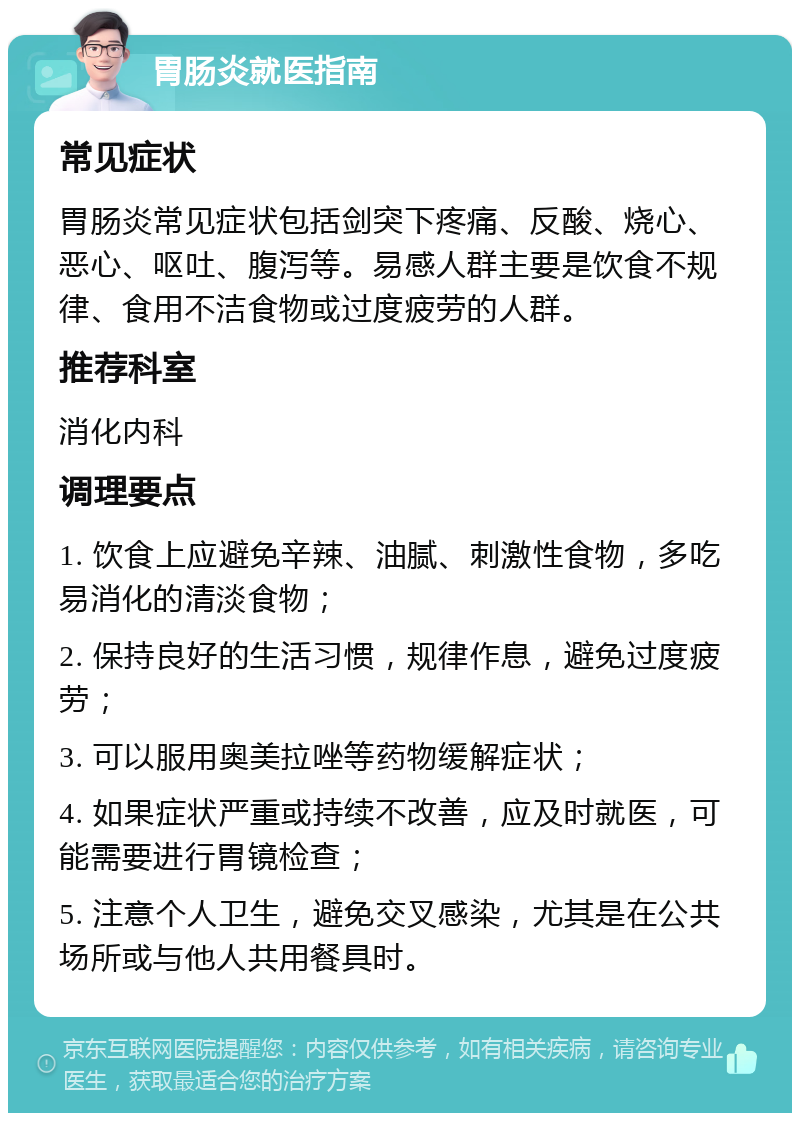 胃肠炎就医指南 常见症状 胃肠炎常见症状包括剑突下疼痛、反酸、烧心、恶心、呕吐、腹泻等。易感人群主要是饮食不规律、食用不洁食物或过度疲劳的人群。 推荐科室 消化内科 调理要点 1. 饮食上应避免辛辣、油腻、刺激性食物，多吃易消化的清淡食物； 2. 保持良好的生活习惯，规律作息，避免过度疲劳； 3. 可以服用奥美拉唑等药物缓解症状； 4. 如果症状严重或持续不改善，应及时就医，可能需要进行胃镜检查； 5. 注意个人卫生，避免交叉感染，尤其是在公共场所或与他人共用餐具时。