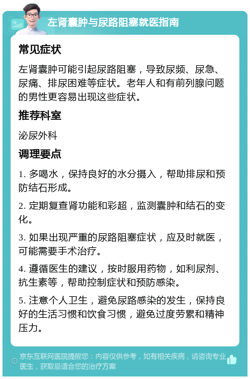 左肾囊肿与尿路阻塞就医指南 常见症状 左肾囊肿可能引起尿路阻塞，导致尿频、尿急、尿痛、排尿困难等症状。老年人和有前列腺问题的男性更容易出现这些症状。 推荐科室 泌尿外科 调理要点 1. 多喝水，保持良好的水分摄入，帮助排尿和预防结石形成。 2. 定期复查肾功能和彩超，监测囊肿和结石的变化。 3. 如果出现严重的尿路阻塞症状，应及时就医，可能需要手术治疗。 4. 遵循医生的建议，按时服用药物，如利尿剂、抗生素等，帮助控制症状和预防感染。 5. 注意个人卫生，避免尿路感染的发生，保持良好的生活习惯和饮食习惯，避免过度劳累和精神压力。