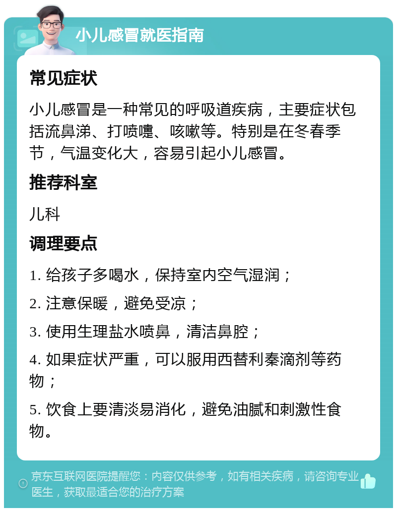 小儿感冒就医指南 常见症状 小儿感冒是一种常见的呼吸道疾病，主要症状包括流鼻涕、打喷嚏、咳嗽等。特别是在冬春季节，气温变化大，容易引起小儿感冒。 推荐科室 儿科 调理要点 1. 给孩子多喝水，保持室内空气湿润； 2. 注意保暖，避免受凉； 3. 使用生理盐水喷鼻，清洁鼻腔； 4. 如果症状严重，可以服用西替利秦滴剂等药物； 5. 饮食上要清淡易消化，避免油腻和刺激性食物。