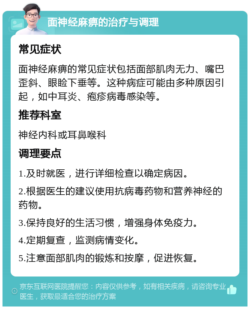 面神经麻痹的治疗与调理 常见症状 面神经麻痹的常见症状包括面部肌肉无力、嘴巴歪斜、眼睑下垂等。这种病症可能由多种原因引起，如中耳炎、疱疹病毒感染等。 推荐科室 神经内科或耳鼻喉科 调理要点 1.及时就医，进行详细检查以确定病因。 2.根据医生的建议使用抗病毒药物和营养神经的药物。 3.保持良好的生活习惯，增强身体免疫力。 4.定期复查，监测病情变化。 5.注意面部肌肉的锻炼和按摩，促进恢复。