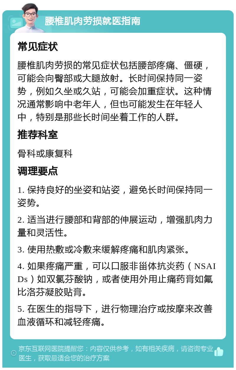 腰椎肌肉劳损就医指南 常见症状 腰椎肌肉劳损的常见症状包括腰部疼痛、僵硬，可能会向臀部或大腿放射。长时间保持同一姿势，例如久坐或久站，可能会加重症状。这种情况通常影响中老年人，但也可能发生在年轻人中，特别是那些长时间坐着工作的人群。 推荐科室 骨科或康复科 调理要点 1. 保持良好的坐姿和站姿，避免长时间保持同一姿势。 2. 适当进行腰部和背部的伸展运动，增强肌肉力量和灵活性。 3. 使用热敷或冷敷来缓解疼痛和肌肉紧张。 4. 如果疼痛严重，可以口服非甾体抗炎药（NSAIDs）如双氯芬酸钠，或者使用外用止痛药膏如氟比洛芬凝胶贴膏。 5. 在医生的指导下，进行物理治疗或按摩来改善血液循环和减轻疼痛。