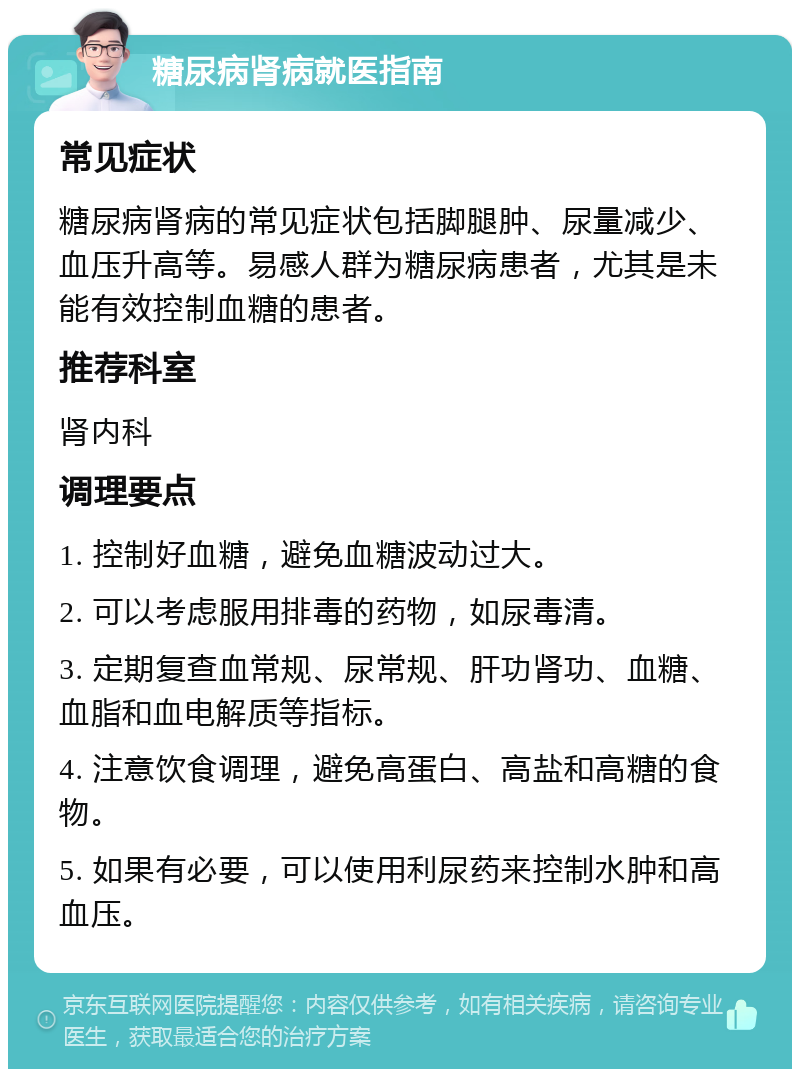 糖尿病肾病就医指南 常见症状 糖尿病肾病的常见症状包括脚腿肿、尿量减少、血压升高等。易感人群为糖尿病患者，尤其是未能有效控制血糖的患者。 推荐科室 肾内科 调理要点 1. 控制好血糖，避免血糖波动过大。 2. 可以考虑服用排毒的药物，如尿毒清。 3. 定期复查血常规、尿常规、肝功肾功、血糖、血脂和血电解质等指标。 4. 注意饮食调理，避免高蛋白、高盐和高糖的食物。 5. 如果有必要，可以使用利尿药来控制水肿和高血压。