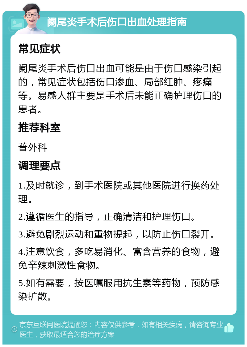 阑尾炎手术后伤口出血处理指南 常见症状 阑尾炎手术后伤口出血可能是由于伤口感染引起的，常见症状包括伤口渗血、局部红肿、疼痛等。易感人群主要是手术后未能正确护理伤口的患者。 推荐科室 普外科 调理要点 1.及时就诊，到手术医院或其他医院进行换药处理。 2.遵循医生的指导，正确清洁和护理伤口。 3.避免剧烈运动和重物提起，以防止伤口裂开。 4.注意饮食，多吃易消化、富含营养的食物，避免辛辣刺激性食物。 5.如有需要，按医嘱服用抗生素等药物，预防感染扩散。