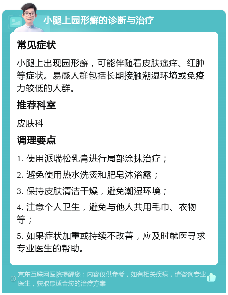 小腿上园形癣的诊断与治疗 常见症状 小腿上出现园形癣，可能伴随着皮肤瘙痒、红肿等症状。易感人群包括长期接触潮湿环境或免疫力较低的人群。 推荐科室 皮肤科 调理要点 1. 使用派瑞松乳膏进行局部涂抹治疗； 2. 避免使用热水洗烫和肥皂沐浴露； 3. 保持皮肤清洁干燥，避免潮湿环境； 4. 注意个人卫生，避免与他人共用毛巾、衣物等； 5. 如果症状加重或持续不改善，应及时就医寻求专业医生的帮助。