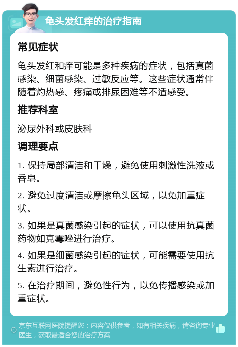 龟头发红痒的治疗指南 常见症状 龟头发红和痒可能是多种疾病的症状，包括真菌感染、细菌感染、过敏反应等。这些症状通常伴随着灼热感、疼痛或排尿困难等不适感受。 推荐科室 泌尿外科或皮肤科 调理要点 1. 保持局部清洁和干燥，避免使用刺激性洗液或香皂。 2. 避免过度清洁或摩擦龟头区域，以免加重症状。 3. 如果是真菌感染引起的症状，可以使用抗真菌药物如克霉唑进行治疗。 4. 如果是细菌感染引起的症状，可能需要使用抗生素进行治疗。 5. 在治疗期间，避免性行为，以免传播感染或加重症状。