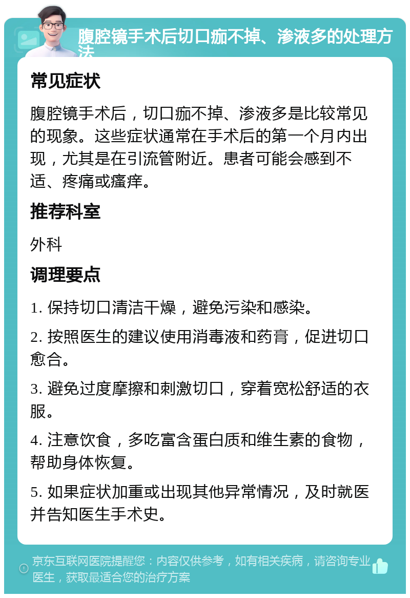 腹腔镜手术后切口痂不掉、渗液多的处理方法 常见症状 腹腔镜手术后，切口痂不掉、渗液多是比较常见的现象。这些症状通常在手术后的第一个月内出现，尤其是在引流管附近。患者可能会感到不适、疼痛或瘙痒。 推荐科室 外科 调理要点 1. 保持切口清洁干燥，避免污染和感染。 2. 按照医生的建议使用消毒液和药膏，促进切口愈合。 3. 避免过度摩擦和刺激切口，穿着宽松舒适的衣服。 4. 注意饮食，多吃富含蛋白质和维生素的食物，帮助身体恢复。 5. 如果症状加重或出现其他异常情况，及时就医并告知医生手术史。