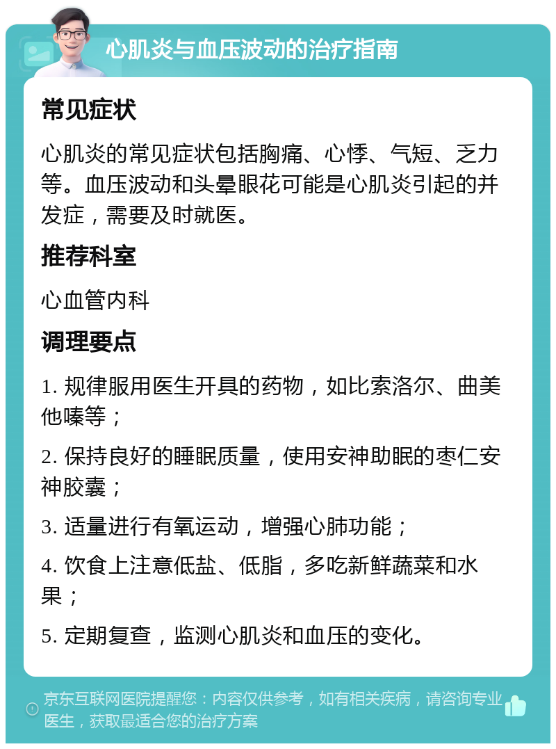 心肌炎与血压波动的治疗指南 常见症状 心肌炎的常见症状包括胸痛、心悸、气短、乏力等。血压波动和头晕眼花可能是心肌炎引起的并发症，需要及时就医。 推荐科室 心血管内科 调理要点 1. 规律服用医生开具的药物，如比索洛尔、曲美他嗪等； 2. 保持良好的睡眠质量，使用安神助眠的枣仁安神胶囊； 3. 适量进行有氧运动，增强心肺功能； 4. 饮食上注意低盐、低脂，多吃新鲜蔬菜和水果； 5. 定期复查，监测心肌炎和血压的变化。