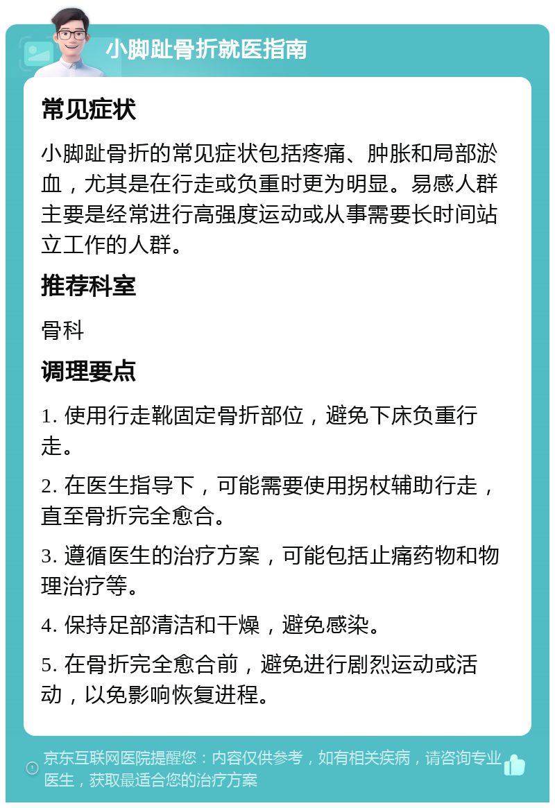 小脚趾骨折就医指南 常见症状 小脚趾骨折的常见症状包括疼痛、肿胀和局部淤血，尤其是在行走或负重时更为明显。易感人群主要是经常进行高强度运动或从事需要长时间站立工作的人群。 推荐科室 骨科 调理要点 1. 使用行走靴固定骨折部位，避免下床负重行走。 2. 在医生指导下，可能需要使用拐杖辅助行走，直至骨折完全愈合。 3. 遵循医生的治疗方案，可能包括止痛药物和物理治疗等。 4. 保持足部清洁和干燥，避免感染。 5. 在骨折完全愈合前，避免进行剧烈运动或活动，以免影响恢复进程。