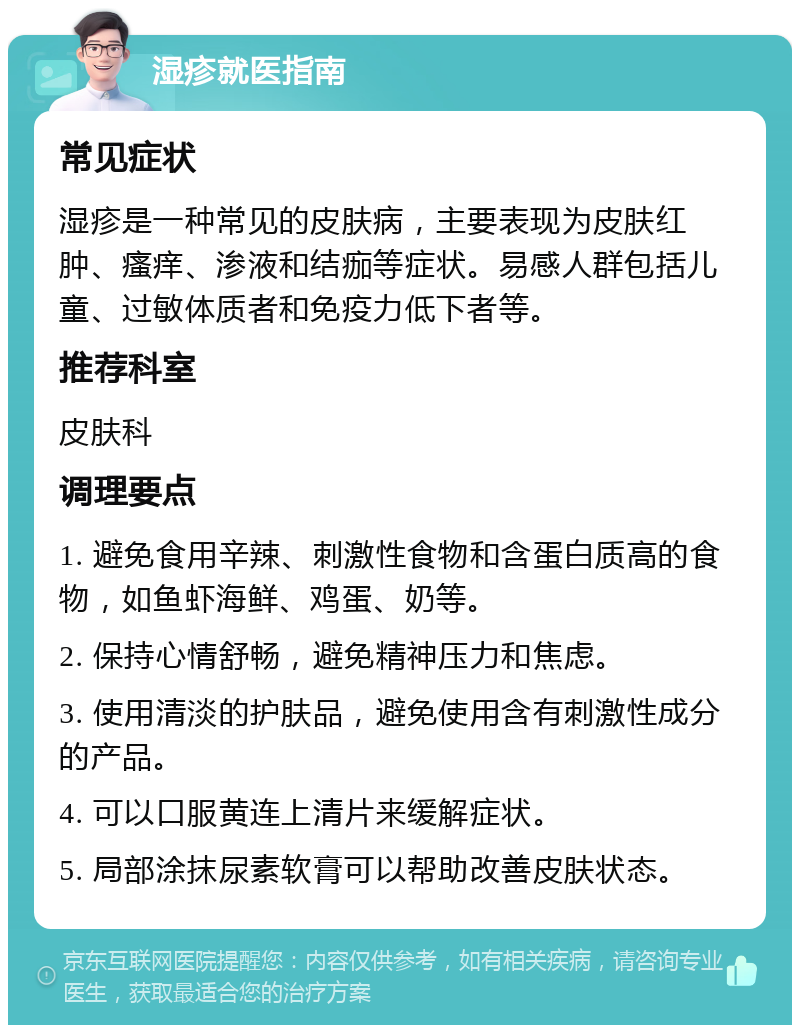 湿疹就医指南 常见症状 湿疹是一种常见的皮肤病，主要表现为皮肤红肿、瘙痒、渗液和结痂等症状。易感人群包括儿童、过敏体质者和免疫力低下者等。 推荐科室 皮肤科 调理要点 1. 避免食用辛辣、刺激性食物和含蛋白质高的食物，如鱼虾海鲜、鸡蛋、奶等。 2. 保持心情舒畅，避免精神压力和焦虑。 3. 使用清淡的护肤品，避免使用含有刺激性成分的产品。 4. 可以口服黄连上清片来缓解症状。 5. 局部涂抹尿素软膏可以帮助改善皮肤状态。