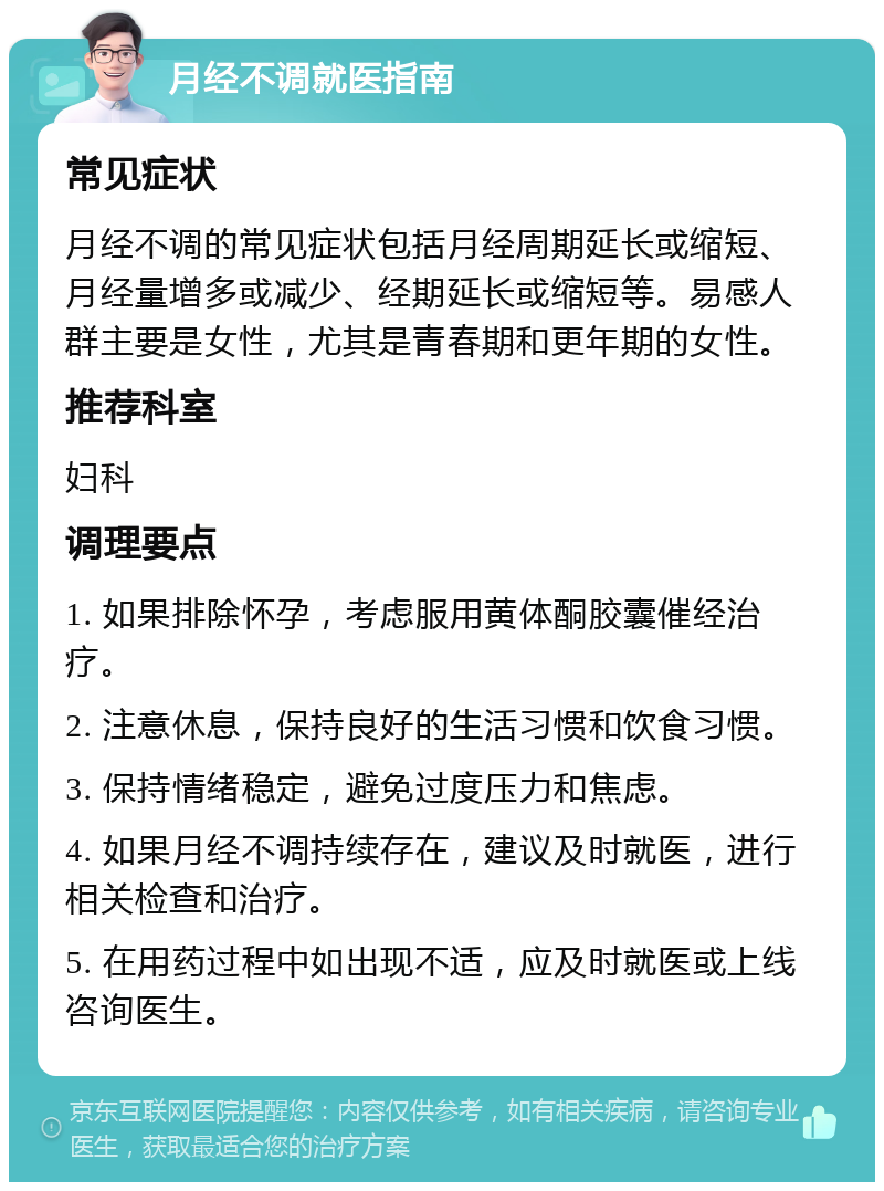 月经不调就医指南 常见症状 月经不调的常见症状包括月经周期延长或缩短、月经量增多或减少、经期延长或缩短等。易感人群主要是女性，尤其是青春期和更年期的女性。 推荐科室 妇科 调理要点 1. 如果排除怀孕，考虑服用黄体酮胶囊催经治疗。 2. 注意休息，保持良好的生活习惯和饮食习惯。 3. 保持情绪稳定，避免过度压力和焦虑。 4. 如果月经不调持续存在，建议及时就医，进行相关检查和治疗。 5. 在用药过程中如出现不适，应及时就医或上线咨询医生。