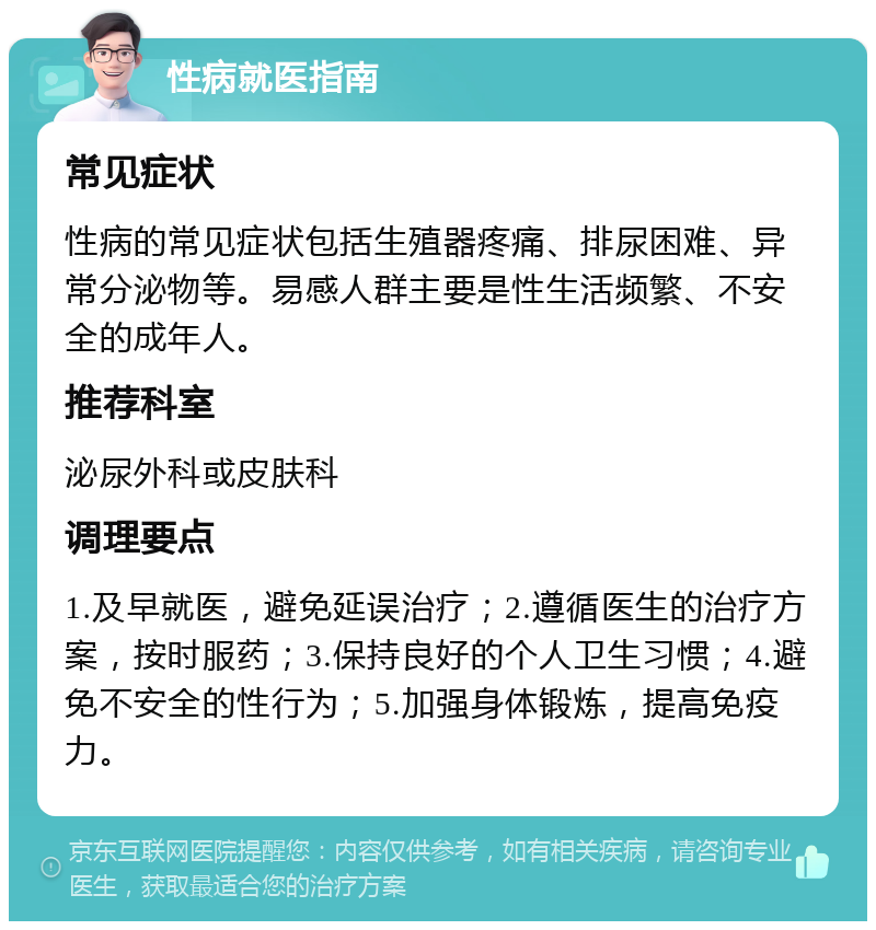 性病就医指南 常见症状 性病的常见症状包括生殖器疼痛、排尿困难、异常分泌物等。易感人群主要是性生活频繁、不安全的成年人。 推荐科室 泌尿外科或皮肤科 调理要点 1.及早就医，避免延误治疗；2.遵循医生的治疗方案，按时服药；3.保持良好的个人卫生习惯；4.避免不安全的性行为；5.加强身体锻炼，提高免疫力。