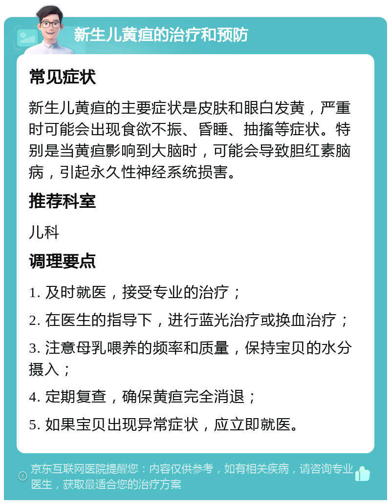 新生儿黄疸的治疗和预防 常见症状 新生儿黄疸的主要症状是皮肤和眼白发黄，严重时可能会出现食欲不振、昏睡、抽搐等症状。特别是当黄疸影响到大脑时，可能会导致胆红素脑病，引起永久性神经系统损害。 推荐科室 儿科 调理要点 1. 及时就医，接受专业的治疗； 2. 在医生的指导下，进行蓝光治疗或换血治疗； 3. 注意母乳喂养的频率和质量，保持宝贝的水分摄入； 4. 定期复查，确保黄疸完全消退； 5. 如果宝贝出现异常症状，应立即就医。