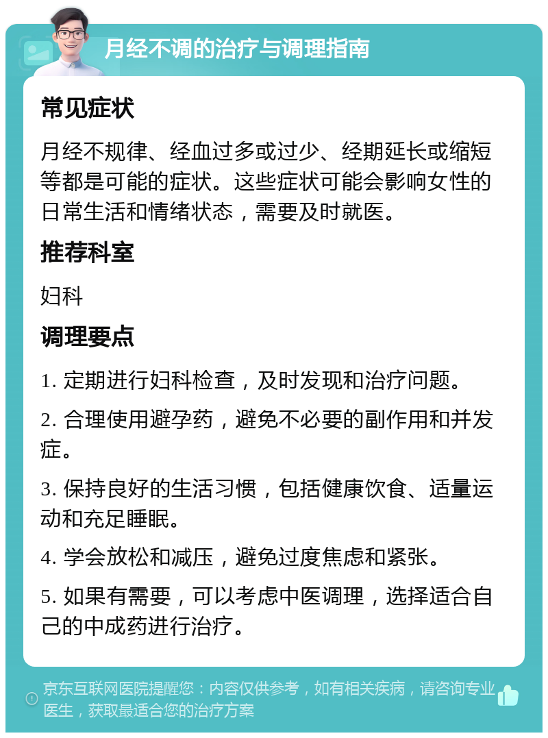 月经不调的治疗与调理指南 常见症状 月经不规律、经血过多或过少、经期延长或缩短等都是可能的症状。这些症状可能会影响女性的日常生活和情绪状态，需要及时就医。 推荐科室 妇科 调理要点 1. 定期进行妇科检查，及时发现和治疗问题。 2. 合理使用避孕药，避免不必要的副作用和并发症。 3. 保持良好的生活习惯，包括健康饮食、适量运动和充足睡眠。 4. 学会放松和减压，避免过度焦虑和紧张。 5. 如果有需要，可以考虑中医调理，选择适合自己的中成药进行治疗。