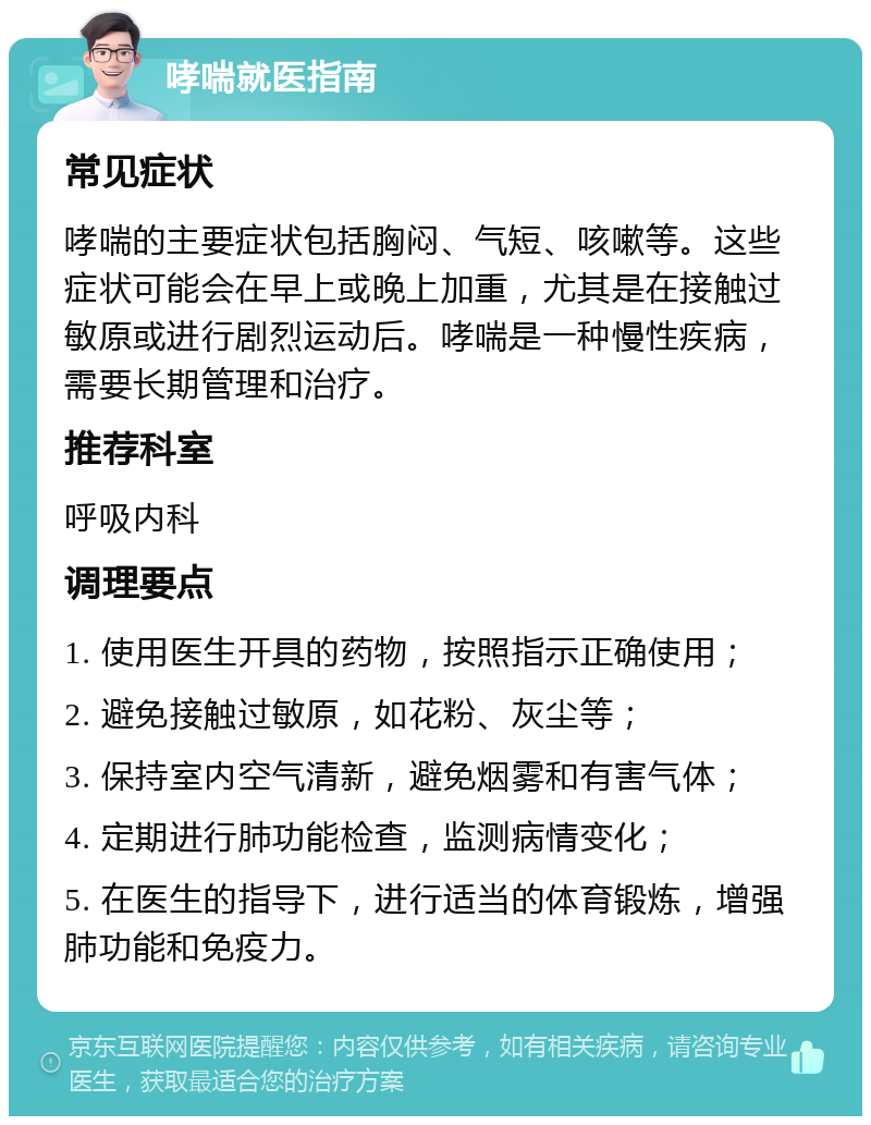 哮喘就医指南 常见症状 哮喘的主要症状包括胸闷、气短、咳嗽等。这些症状可能会在早上或晚上加重，尤其是在接触过敏原或进行剧烈运动后。哮喘是一种慢性疾病，需要长期管理和治疗。 推荐科室 呼吸内科 调理要点 1. 使用医生开具的药物，按照指示正确使用； 2. 避免接触过敏原，如花粉、灰尘等； 3. 保持室内空气清新，避免烟雾和有害气体； 4. 定期进行肺功能检查，监测病情变化； 5. 在医生的指导下，进行适当的体育锻炼，增强肺功能和免疫力。