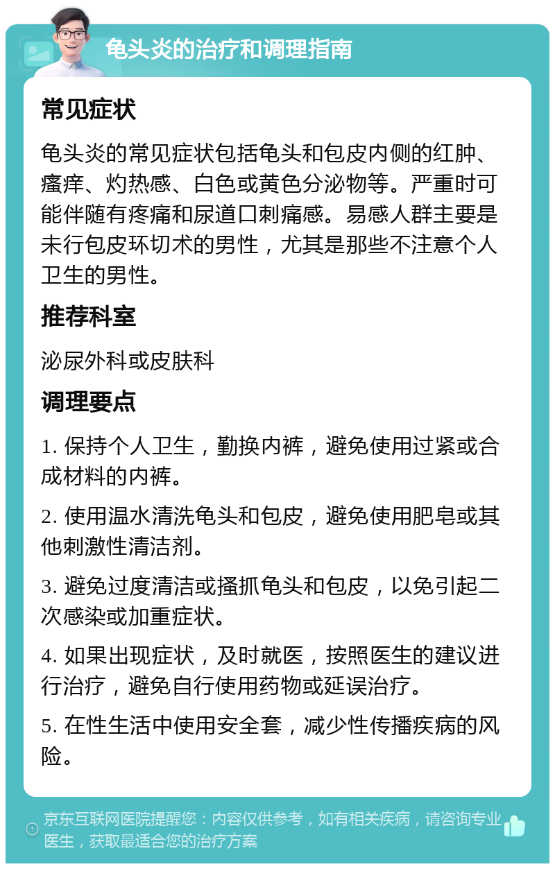 龟头炎的治疗和调理指南 常见症状 龟头炎的常见症状包括龟头和包皮内侧的红肿、瘙痒、灼热感、白色或黄色分泌物等。严重时可能伴随有疼痛和尿道口刺痛感。易感人群主要是未行包皮环切术的男性，尤其是那些不注意个人卫生的男性。 推荐科室 泌尿外科或皮肤科 调理要点 1. 保持个人卫生，勤换内裤，避免使用过紧或合成材料的内裤。 2. 使用温水清洗龟头和包皮，避免使用肥皂或其他刺激性清洁剂。 3. 避免过度清洁或搔抓龟头和包皮，以免引起二次感染或加重症状。 4. 如果出现症状，及时就医，按照医生的建议进行治疗，避免自行使用药物或延误治疗。 5. 在性生活中使用安全套，减少性传播疾病的风险。