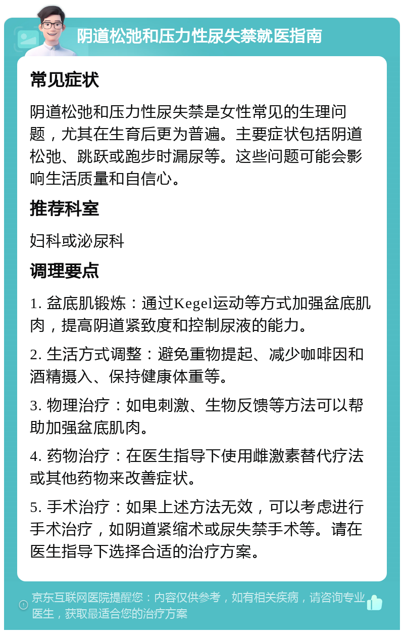 阴道松弛和压力性尿失禁就医指南 常见症状 阴道松弛和压力性尿失禁是女性常见的生理问题，尤其在生育后更为普遍。主要症状包括阴道松弛、跳跃或跑步时漏尿等。这些问题可能会影响生活质量和自信心。 推荐科室 妇科或泌尿科 调理要点 1. 盆底肌锻炼：通过Kegel运动等方式加强盆底肌肉，提高阴道紧致度和控制尿液的能力。 2. 生活方式调整：避免重物提起、减少咖啡因和酒精摄入、保持健康体重等。 3. 物理治疗：如电刺激、生物反馈等方法可以帮助加强盆底肌肉。 4. 药物治疗：在医生指导下使用雌激素替代疗法或其他药物来改善症状。 5. 手术治疗：如果上述方法无效，可以考虑进行手术治疗，如阴道紧缩术或尿失禁手术等。请在医生指导下选择合适的治疗方案。