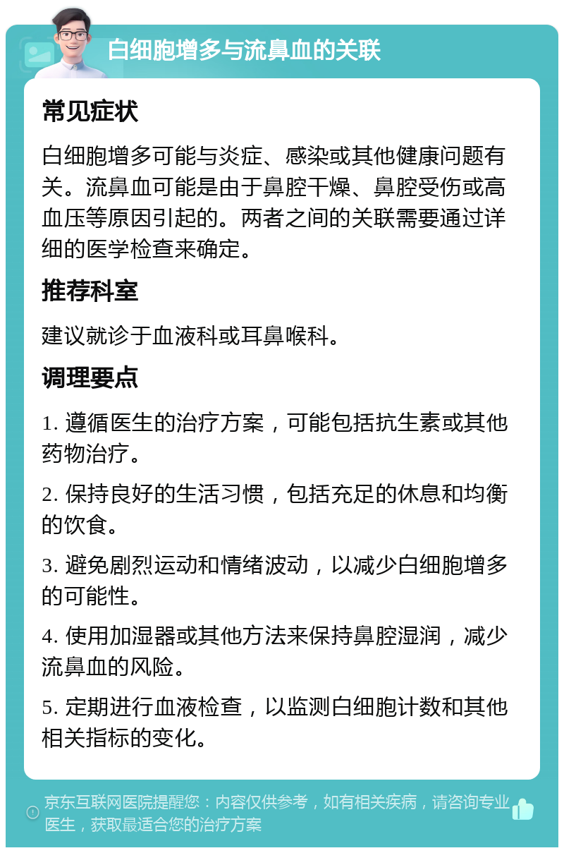 白细胞增多与流鼻血的关联 常见症状 白细胞增多可能与炎症、感染或其他健康问题有关。流鼻血可能是由于鼻腔干燥、鼻腔受伤或高血压等原因引起的。两者之间的关联需要通过详细的医学检查来确定。 推荐科室 建议就诊于血液科或耳鼻喉科。 调理要点 1. 遵循医生的治疗方案，可能包括抗生素或其他药物治疗。 2. 保持良好的生活习惯，包括充足的休息和均衡的饮食。 3. 避免剧烈运动和情绪波动，以减少白细胞增多的可能性。 4. 使用加湿器或其他方法来保持鼻腔湿润，减少流鼻血的风险。 5. 定期进行血液检查，以监测白细胞计数和其他相关指标的变化。