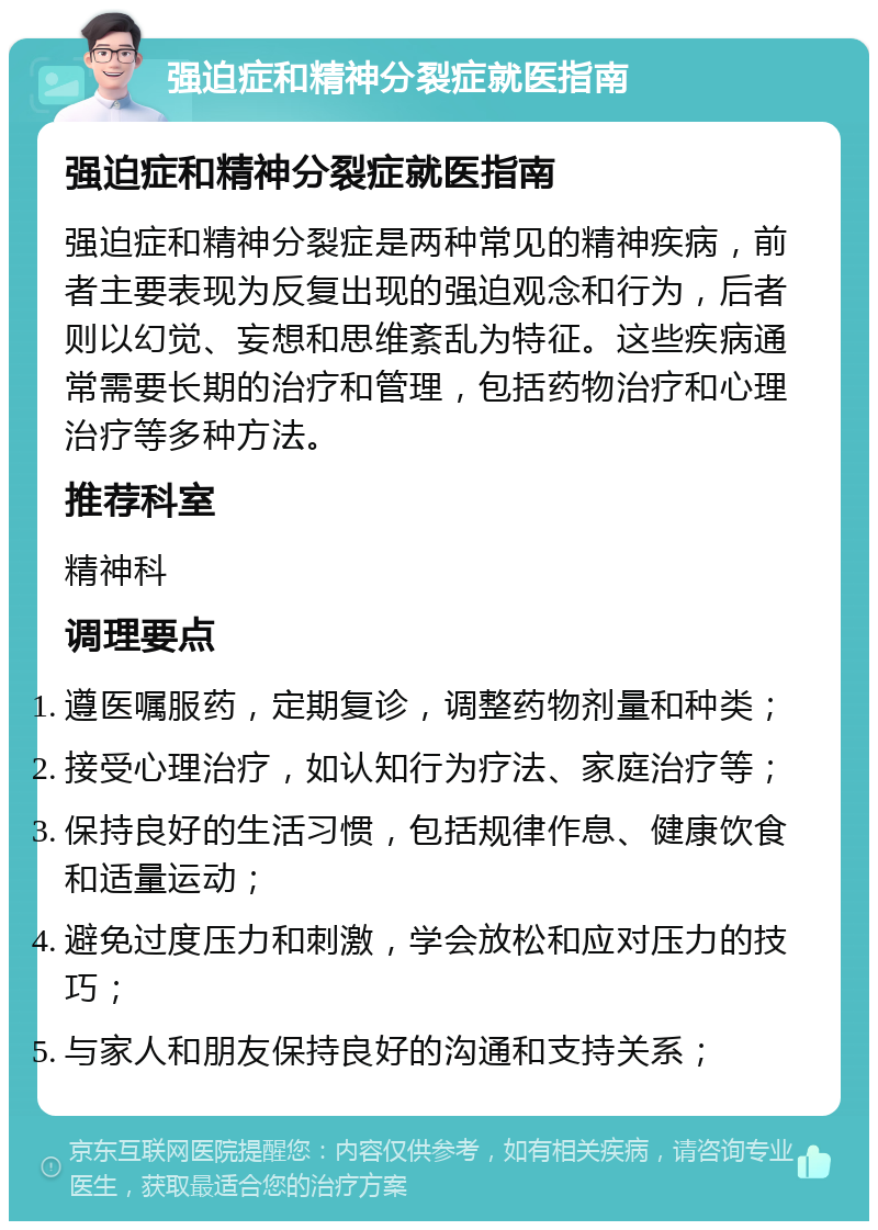 强迫症和精神分裂症就医指南 强迫症和精神分裂症就医指南 强迫症和精神分裂症是两种常见的精神疾病，前者主要表现为反复出现的强迫观念和行为，后者则以幻觉、妄想和思维紊乱为特征。这些疾病通常需要长期的治疗和管理，包括药物治疗和心理治疗等多种方法。 推荐科室 精神科 调理要点 遵医嘱服药，定期复诊，调整药物剂量和种类； 接受心理治疗，如认知行为疗法、家庭治疗等； 保持良好的生活习惯，包括规律作息、健康饮食和适量运动； 避免过度压力和刺激，学会放松和应对压力的技巧； 与家人和朋友保持良好的沟通和支持关系；