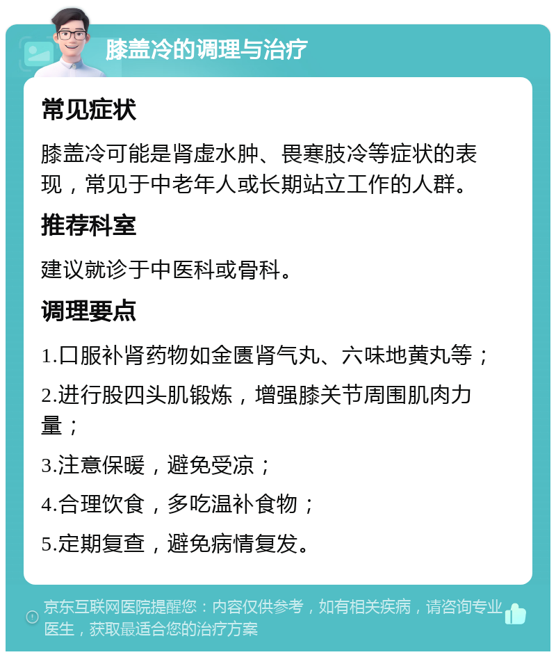 膝盖冷的调理与治疗 常见症状 膝盖冷可能是肾虚水肿、畏寒肢冷等症状的表现，常见于中老年人或长期站立工作的人群。 推荐科室 建议就诊于中医科或骨科。 调理要点 1.口服补肾药物如金匮肾气丸、六味地黄丸等； 2.进行股四头肌锻炼，增强膝关节周围肌肉力量； 3.注意保暖，避免受凉； 4.合理饮食，多吃温补食物； 5.定期复查，避免病情复发。