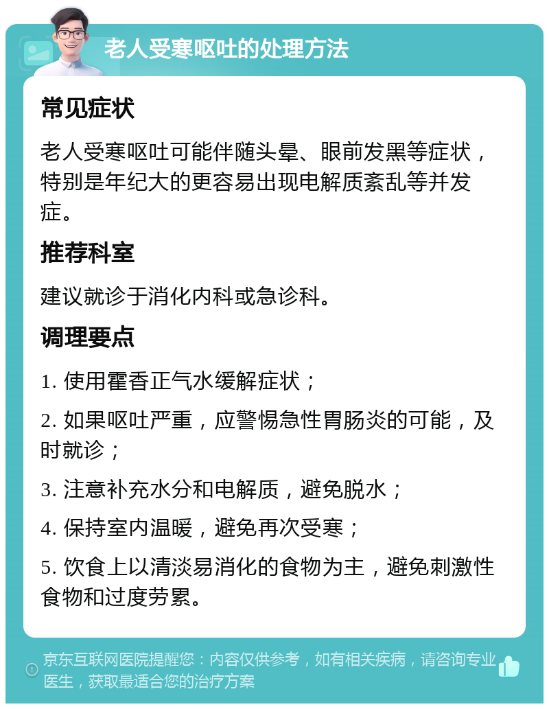 老人受寒呕吐的处理方法 常见症状 老人受寒呕吐可能伴随头晕、眼前发黑等症状，特别是年纪大的更容易出现电解质紊乱等并发症。 推荐科室 建议就诊于消化内科或急诊科。 调理要点 1. 使用霍香正气水缓解症状； 2. 如果呕吐严重，应警惕急性胃肠炎的可能，及时就诊； 3. 注意补充水分和电解质，避免脱水； 4. 保持室内温暖，避免再次受寒； 5. 饮食上以清淡易消化的食物为主，避免刺激性食物和过度劳累。