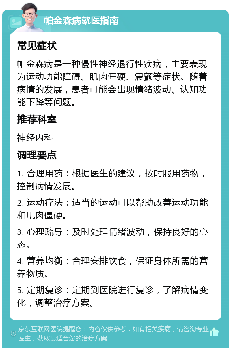 帕金森病就医指南 常见症状 帕金森病是一种慢性神经退行性疾病，主要表现为运动功能障碍、肌肉僵硬、震颤等症状。随着病情的发展，患者可能会出现情绪波动、认知功能下降等问题。 推荐科室 神经内科 调理要点 1. 合理用药：根据医生的建议，按时服用药物，控制病情发展。 2. 运动疗法：适当的运动可以帮助改善运动功能和肌肉僵硬。 3. 心理疏导：及时处理情绪波动，保持良好的心态。 4. 营养均衡：合理安排饮食，保证身体所需的营养物质。 5. 定期复诊：定期到医院进行复诊，了解病情变化，调整治疗方案。