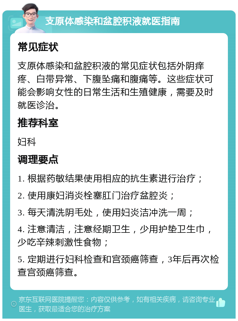 支原体感染和盆腔积液就医指南 常见症状 支原体感染和盆腔积液的常见症状包括外阴痒疼、白带异常、下腹坠痛和腹痛等。这些症状可能会影响女性的日常生活和生殖健康，需要及时就医诊治。 推荐科室 妇科 调理要点 1. 根据药敏结果使用相应的抗生素进行治疗； 2. 使用康妇消炎栓塞肛门治疗盆腔炎； 3. 每天清洗阴毛处，使用妇炎洁冲洗一周； 4. 注意清洁，注意经期卫生，少用护垫卫生巾，少吃辛辣刺激性食物； 5. 定期进行妇科检查和宫颈癌筛查，3年后再次检查宫颈癌筛查。