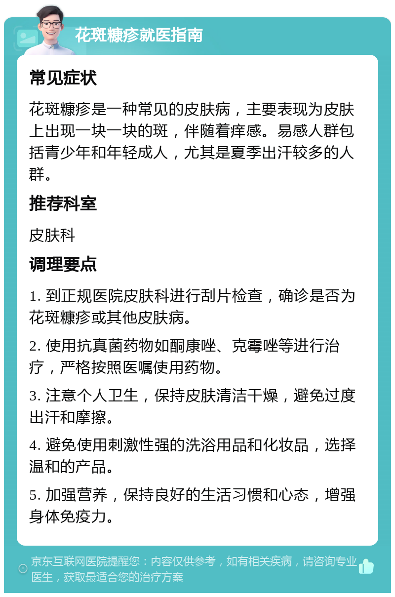 花斑糠疹就医指南 常见症状 花斑糠疹是一种常见的皮肤病，主要表现为皮肤上出现一块一块的斑，伴随着痒感。易感人群包括青少年和年轻成人，尤其是夏季出汗较多的人群。 推荐科室 皮肤科 调理要点 1. 到正规医院皮肤科进行刮片检查，确诊是否为花斑糠疹或其他皮肤病。 2. 使用抗真菌药物如酮康唑、克霉唑等进行治疗，严格按照医嘱使用药物。 3. 注意个人卫生，保持皮肤清洁干燥，避免过度出汗和摩擦。 4. 避免使用刺激性强的洗浴用品和化妆品，选择温和的产品。 5. 加强营养，保持良好的生活习惯和心态，增强身体免疫力。