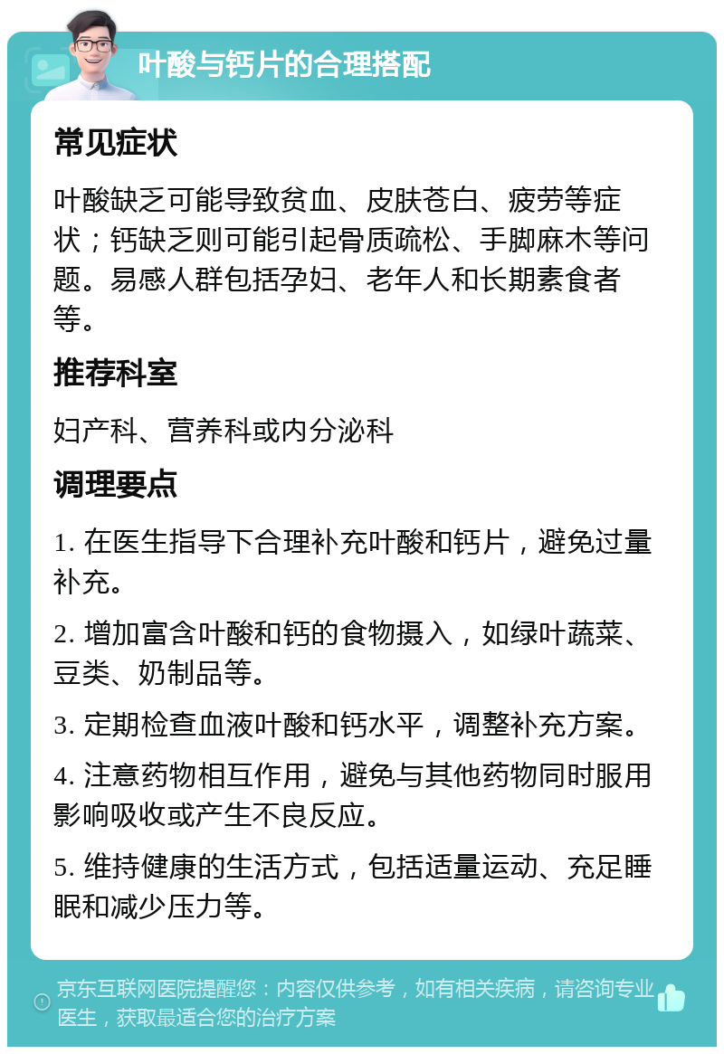 叶酸与钙片的合理搭配 常见症状 叶酸缺乏可能导致贫血、皮肤苍白、疲劳等症状；钙缺乏则可能引起骨质疏松、手脚麻木等问题。易感人群包括孕妇、老年人和长期素食者等。 推荐科室 妇产科、营养科或内分泌科 调理要点 1. 在医生指导下合理补充叶酸和钙片，避免过量补充。 2. 增加富含叶酸和钙的食物摄入，如绿叶蔬菜、豆类、奶制品等。 3. 定期检查血液叶酸和钙水平，调整补充方案。 4. 注意药物相互作用，避免与其他药物同时服用影响吸收或产生不良反应。 5. 维持健康的生活方式，包括适量运动、充足睡眠和减少压力等。