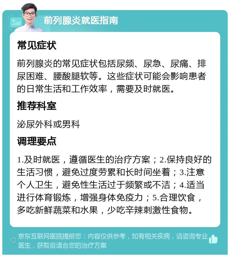 前列腺炎就医指南 常见症状 前列腺炎的常见症状包括尿频、尿急、尿痛、排尿困难、腰酸腿软等。这些症状可能会影响患者的日常生活和工作效率，需要及时就医。 推荐科室 泌尿外科或男科 调理要点 1.及时就医，遵循医生的治疗方案；2.保持良好的生活习惯，避免过度劳累和长时间坐着；3.注意个人卫生，避免性生活过于频繁或不洁；4.适当进行体育锻炼，增强身体免疫力；5.合理饮食，多吃新鲜蔬菜和水果，少吃辛辣刺激性食物。