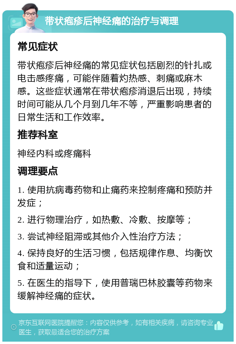 带状疱疹后神经痛的治疗与调理 常见症状 带状疱疹后神经痛的常见症状包括剧烈的针扎或电击感疼痛，可能伴随着灼热感、刺痛或麻木感。这些症状通常在带状疱疹消退后出现，持续时间可能从几个月到几年不等，严重影响患者的日常生活和工作效率。 推荐科室 神经内科或疼痛科 调理要点 1. 使用抗病毒药物和止痛药来控制疼痛和预防并发症； 2. 进行物理治疗，如热敷、冷敷、按摩等； 3. 尝试神经阻滞或其他介入性治疗方法； 4. 保持良好的生活习惯，包括规律作息、均衡饮食和适量运动； 5. 在医生的指导下，使用普瑞巴林胶囊等药物来缓解神经痛的症状。