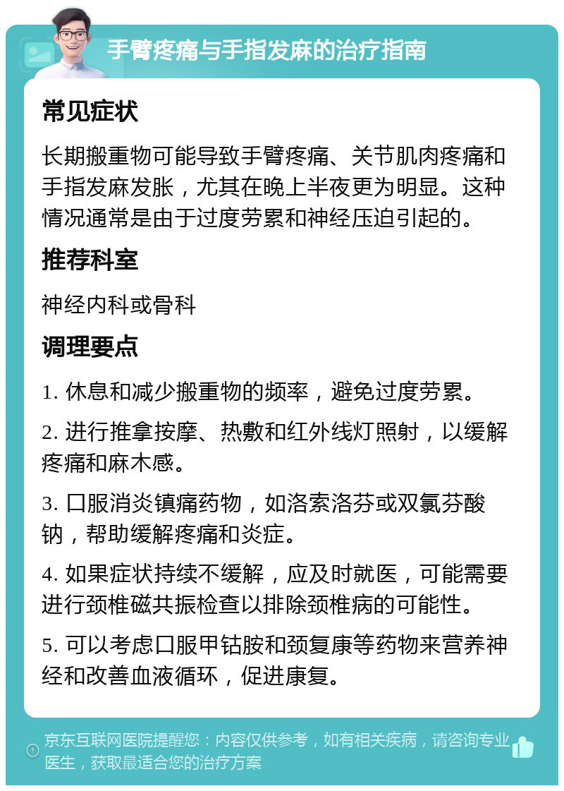 手臂疼痛与手指发麻的治疗指南 常见症状 长期搬重物可能导致手臂疼痛、关节肌肉疼痛和手指发麻发胀，尤其在晚上半夜更为明显。这种情况通常是由于过度劳累和神经压迫引起的。 推荐科室 神经内科或骨科 调理要点 1. 休息和减少搬重物的频率，避免过度劳累。 2. 进行推拿按摩、热敷和红外线灯照射，以缓解疼痛和麻木感。 3. 口服消炎镇痛药物，如洛索洛芬或双氯芬酸钠，帮助缓解疼痛和炎症。 4. 如果症状持续不缓解，应及时就医，可能需要进行颈椎磁共振检查以排除颈椎病的可能性。 5. 可以考虑口服甲钴胺和颈复康等药物来营养神经和改善血液循环，促进康复。