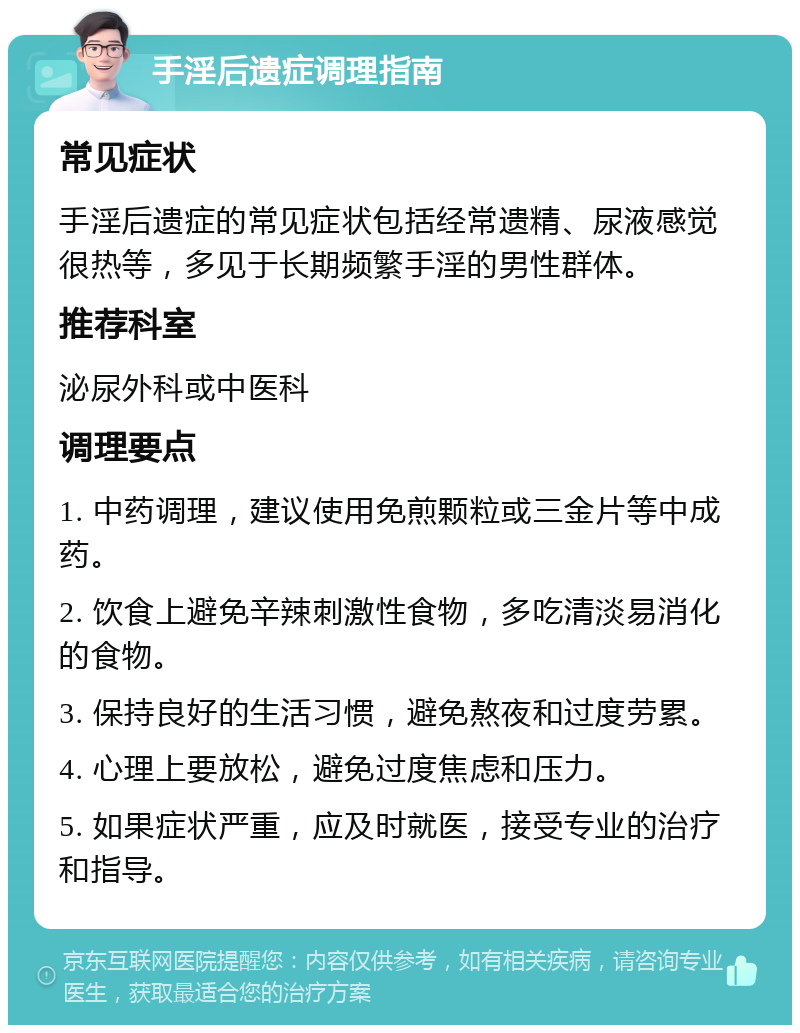 手淫后遗症调理指南 常见症状 手淫后遗症的常见症状包括经常遗精、尿液感觉很热等，多见于长期频繁手淫的男性群体。 推荐科室 泌尿外科或中医科 调理要点 1. 中药调理，建议使用免煎颗粒或三金片等中成药。 2. 饮食上避免辛辣刺激性食物，多吃清淡易消化的食物。 3. 保持良好的生活习惯，避免熬夜和过度劳累。 4. 心理上要放松，避免过度焦虑和压力。 5. 如果症状严重，应及时就医，接受专业的治疗和指导。