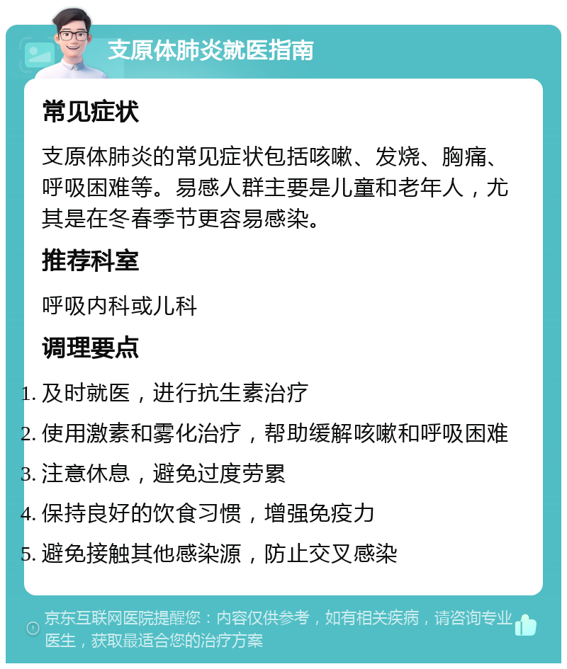 支原体肺炎就医指南 常见症状 支原体肺炎的常见症状包括咳嗽、发烧、胸痛、呼吸困难等。易感人群主要是儿童和老年人，尤其是在冬春季节更容易感染。 推荐科室 呼吸内科或儿科 调理要点 及时就医，进行抗生素治疗 使用激素和雾化治疗，帮助缓解咳嗽和呼吸困难 注意休息，避免过度劳累 保持良好的饮食习惯，增强免疫力 避免接触其他感染源，防止交叉感染