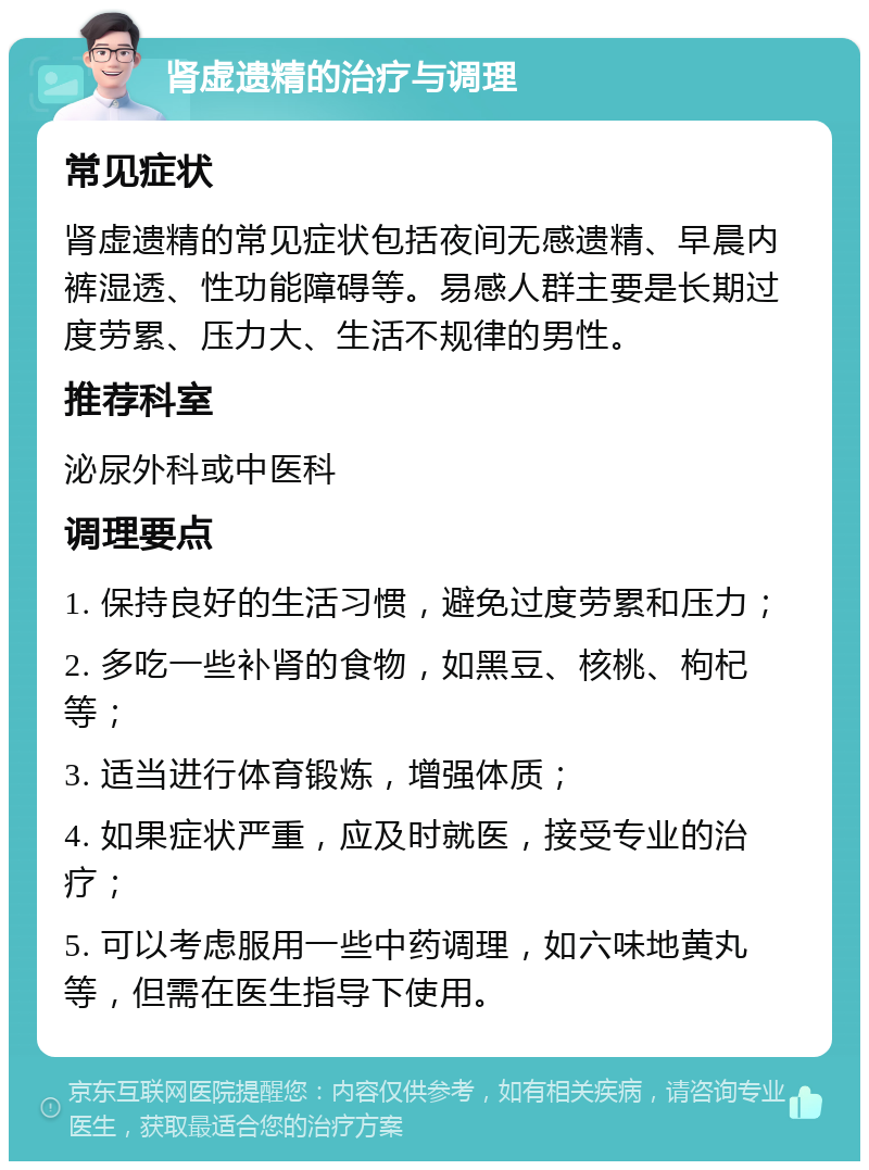 肾虚遗精的治疗与调理 常见症状 肾虚遗精的常见症状包括夜间无感遗精、早晨内裤湿透、性功能障碍等。易感人群主要是长期过度劳累、压力大、生活不规律的男性。 推荐科室 泌尿外科或中医科 调理要点 1. 保持良好的生活习惯，避免过度劳累和压力； 2. 多吃一些补肾的食物，如黑豆、核桃、枸杞等； 3. 适当进行体育锻炼，增强体质； 4. 如果症状严重，应及时就医，接受专业的治疗； 5. 可以考虑服用一些中药调理，如六味地黄丸等，但需在医生指导下使用。