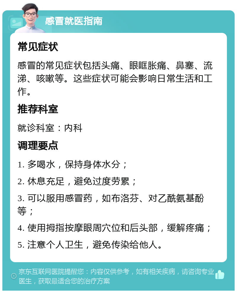 感冒就医指南 常见症状 感冒的常见症状包括头痛、眼眶胀痛、鼻塞、流涕、咳嗽等。这些症状可能会影响日常生活和工作。 推荐科室 就诊科室：内科 调理要点 1. 多喝水，保持身体水分； 2. 休息充足，避免过度劳累； 3. 可以服用感冒药，如布洛芬、对乙酰氨基酚等； 4. 使用拇指按摩眼周穴位和后头部，缓解疼痛； 5. 注意个人卫生，避免传染给他人。