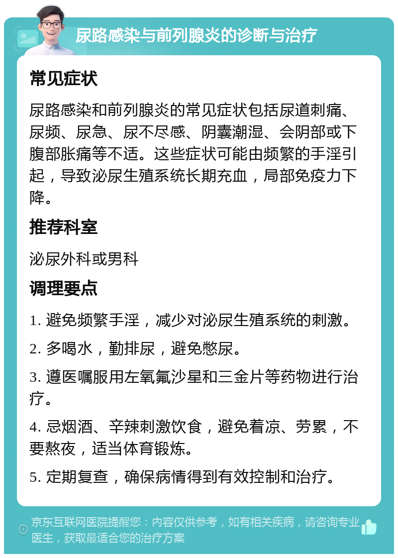 尿路感染与前列腺炎的诊断与治疗 常见症状 尿路感染和前列腺炎的常见症状包括尿道刺痛、尿频、尿急、尿不尽感、阴囊潮湿、会阴部或下腹部胀痛等不适。这些症状可能由频繁的手淫引起，导致泌尿生殖系统长期充血，局部免疫力下降。 推荐科室 泌尿外科或男科 调理要点 1. 避免频繁手淫，减少对泌尿生殖系统的刺激。 2. 多喝水，勤排尿，避免憋尿。 3. 遵医嘱服用左氧氟沙星和三金片等药物进行治疗。 4. 忌烟酒、辛辣刺激饮食，避免着凉、劳累，不要熬夜，适当体育锻炼。 5. 定期复查，确保病情得到有效控制和治疗。