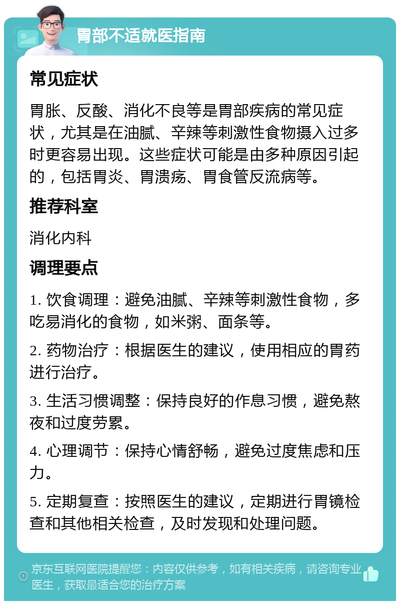 胃部不适就医指南 常见症状 胃胀、反酸、消化不良等是胃部疾病的常见症状，尤其是在油腻、辛辣等刺激性食物摄入过多时更容易出现。这些症状可能是由多种原因引起的，包括胃炎、胃溃疡、胃食管反流病等。 推荐科室 消化内科 调理要点 1. 饮食调理：避免油腻、辛辣等刺激性食物，多吃易消化的食物，如米粥、面条等。 2. 药物治疗：根据医生的建议，使用相应的胃药进行治疗。 3. 生活习惯调整：保持良好的作息习惯，避免熬夜和过度劳累。 4. 心理调节：保持心情舒畅，避免过度焦虑和压力。 5. 定期复查：按照医生的建议，定期进行胃镜检查和其他相关检查，及时发现和处理问题。